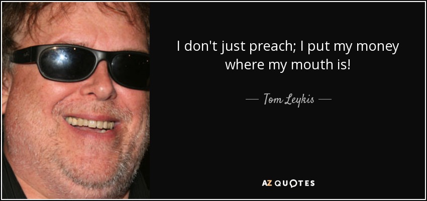 I don't just preach; I put my money where my mouth is! - Tom Leykis