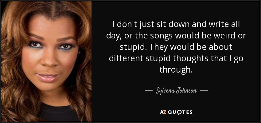 I don't just sit down and write all day, or the songs would be weird or stupid. They would be about different stupid thoughts that I go through. - Syleena Johnson
