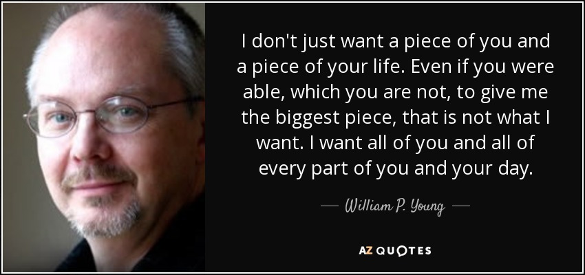 I don't just want a piece of you and a piece of your life. Even if you were able, which you are not, to give me the biggest piece, that is not what I want. I want all of you and all of every part of you and your day. - William P. Young