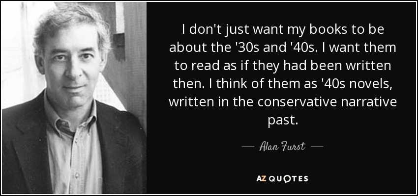 I don't just want my books to be about the '30s and '40s. I want them to read as if they had been written then. I think of them as '40s novels, written in the conservative narrative past. - Alan Furst