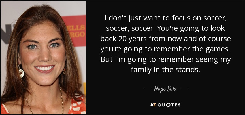 I don't just want to focus on soccer, soccer, soccer. You're going to look back 20 years from now and of course you're going to remember the games. But I'm going to remember seeing my family in the stands. - Hope Solo