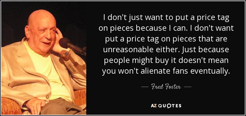 I don't just want to put a price tag on pieces because I can. I don't want put a price tag on pieces that are unreasonable either. Just because people might buy it doesn't mean you won't alienate fans eventually. - Fred Foster