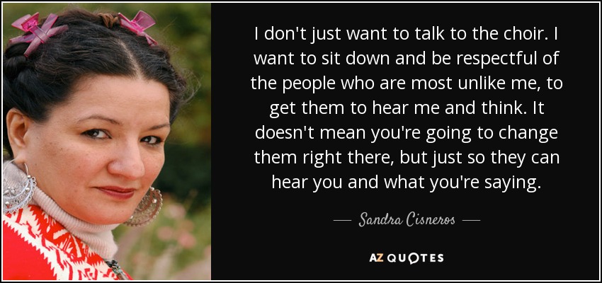 I don't just want to talk to the choir. I want to sit down and be respectful of the people who are most unlike me, to get them to hear me and think. It doesn't mean you're going to change them right there, but just so they can hear you and what you're saying. - Sandra Cisneros
