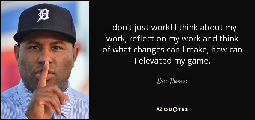 I don't just work! I think about my work, reflect on my work and think of what changes can I make, how can I elevated my game. - Eric Thomas