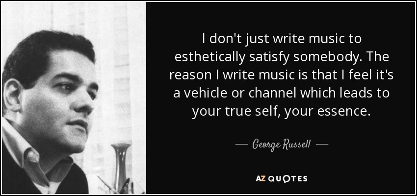 I don't just write music to esthetically satisfy somebody. The reason I write music is that I feel it's a vehicle or channel which leads to your true self, your essence. - George Russell
