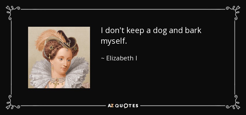 I don't keep a dog and bark myself. - Elizabeth I