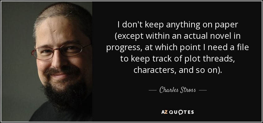 I don't keep anything on paper (except within an actual novel in progress, at which point I need a file to keep track of plot threads, characters, and so on). - Charles Stross