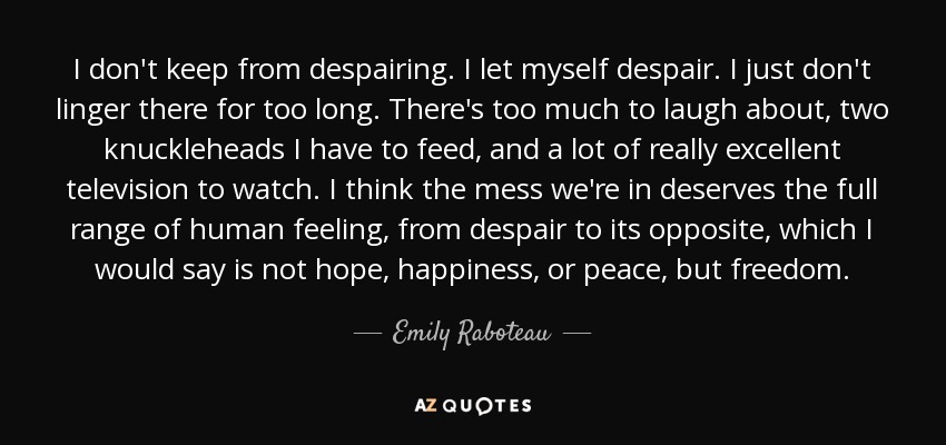 I don't keep from despairing. I let myself despair. I just don't linger there for too long. There's too much to laugh about, two knuckleheads I have to feed, and a lot of really excellent television to watch. I think the mess we're in deserves the full range of human feeling, from despair to its opposite, which I would say is not hope, happiness, or peace, but freedom. - Emily Raboteau