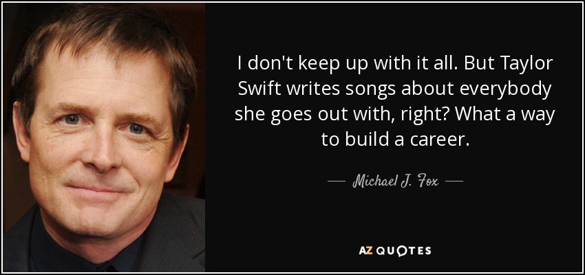 I don't keep up with it all. But Taylor Swift writes songs about everybody she goes out with, right? What a way to build a career. - Michael J. Fox