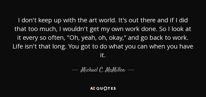 I don't keep up with the art world. It's out there and if I did that too much, I wouldn't get my own work done. So I look at it every so often, 