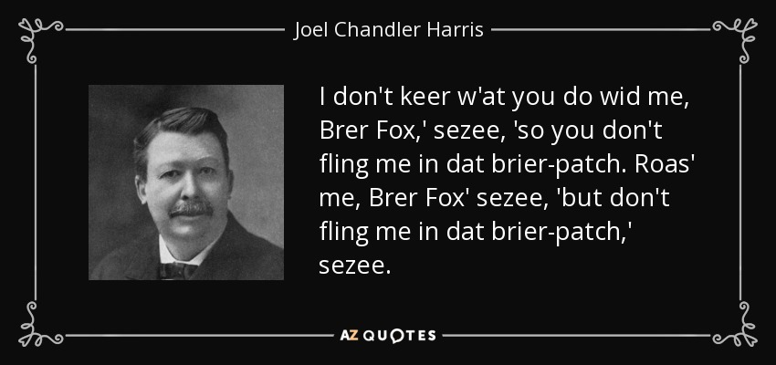 I don't keer w'at you do wid me, Brer Fox,' sezee, 'so you don't fling me in dat brier-patch. Roas' me, Brer Fox' sezee, 'but don't fling me in dat brier-patch,' sezee. - Joel Chandler Harris