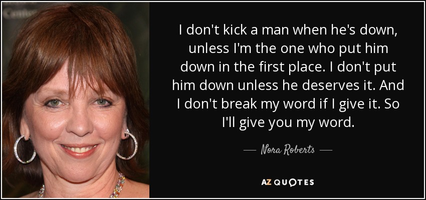 I don't kick a man when he's down, unless I'm the one who put him down in the first place. I don't put him down unless he deserves it. And I don't break my word if I give it. So I'll give you my word. - Nora Roberts