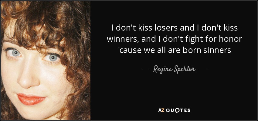 I don't kiss losers and I don't kiss winners, and I don't fight for honor 'cause we all are born sinners - Regina Spektor