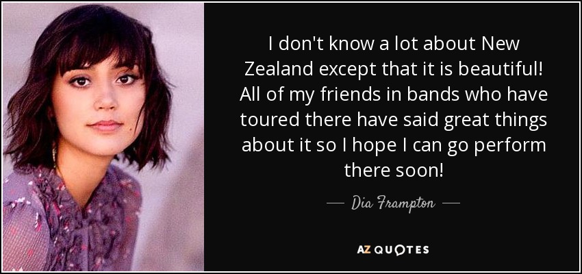 I don't know a lot about New Zealand except that it is beautiful! All of my friends in bands who have toured there have said great things about it so I hope I can go perform there soon! - Dia Frampton
