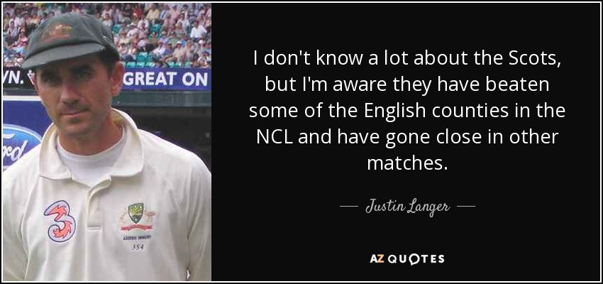 I don't know a lot about the Scots, but I'm aware they have beaten some of the English counties in the NCL and have gone close in other matches. - Justin Langer