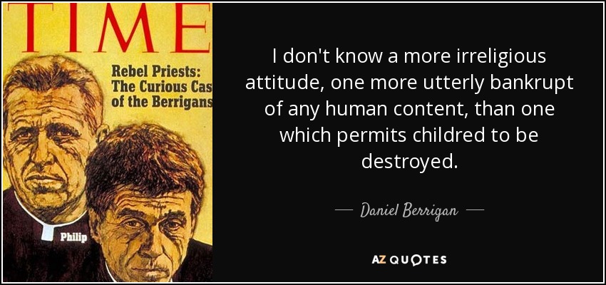 I don't know a more irreligious attitude, one more utterly bankrupt of any human content, than one which permits childred to be destroyed. - Daniel Berrigan