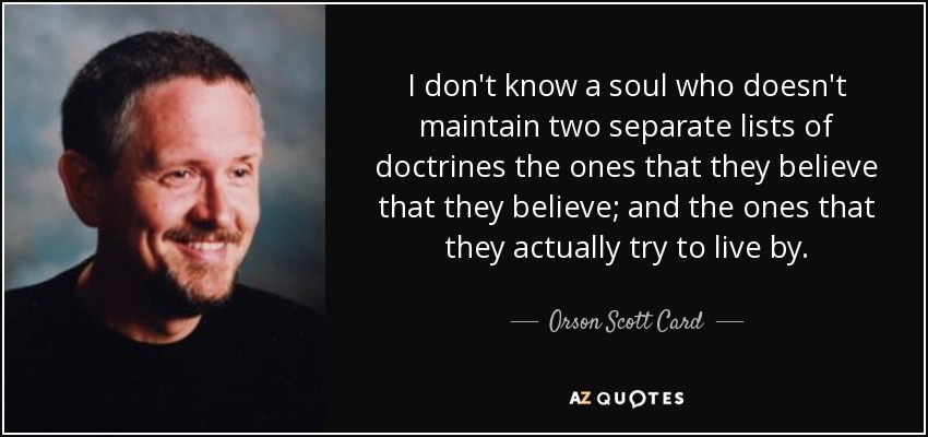I don't know a soul who doesn't maintain two separate lists of doctrines the ones that they believe that they believe; and the ones that they actually try to live by. - Orson Scott Card
