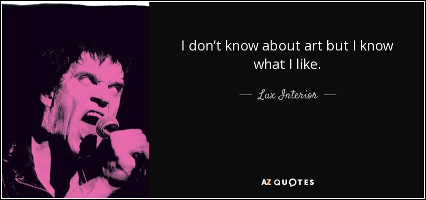 I don’t know about art but I know what I like. - Lux Interior
