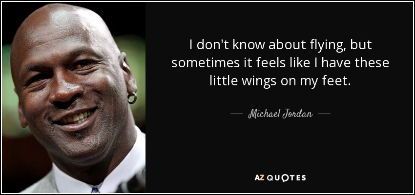I don't know about flying, but sometimes it feels like I have these little wings on my feet. - Michael Jordan