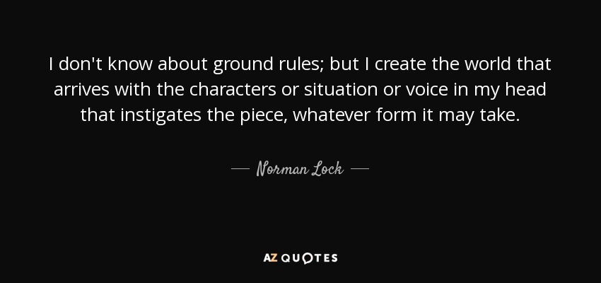 I don't know about ground rules; but I create the world that arrives with the characters or situation or voice in my head that instigates the piece, whatever form it may take. - Norman Lock