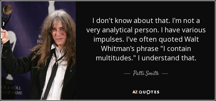 I don't know about that. I'm not a very analytical person. I have various impulses. I've often quoted Walt Whitman's phrase 