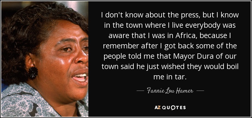 I don't know about the press, but I know in the town where I live everybody was aware that I was in Africa, because I remember after I got back some of the people told me that Mayor Dura of our town said he just wished they would boil me in tar. - Fannie Lou Hamer