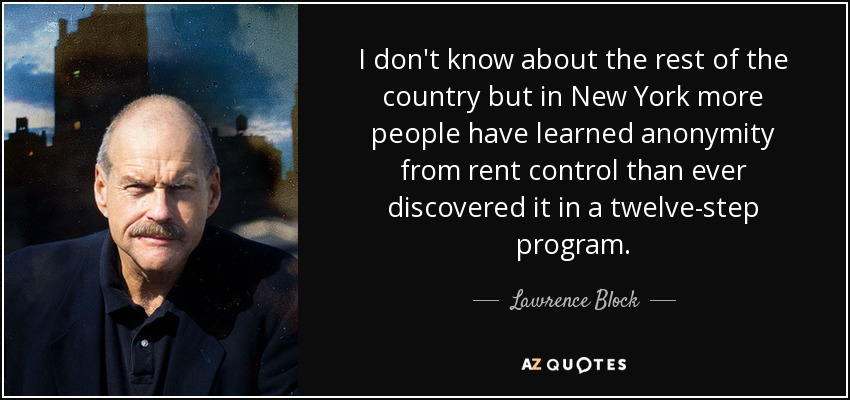 I don't know about the rest of the country but in New York more people have learned anonymity from rent control than ever discovered it in a twelve-step program. - Lawrence Block