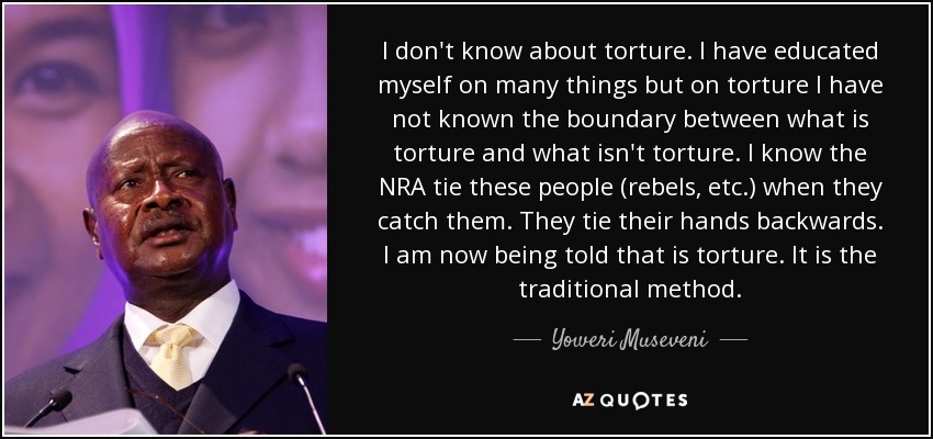 I don't know about torture. I have educated myself on many things but on torture I have not known the boundary between what is torture and what isn't torture. I know the NRA tie these people (rebels, etc.) when they catch them. They tie their hands backwards. I am now being told that is torture. It is the traditional method. - Yoweri Museveni
