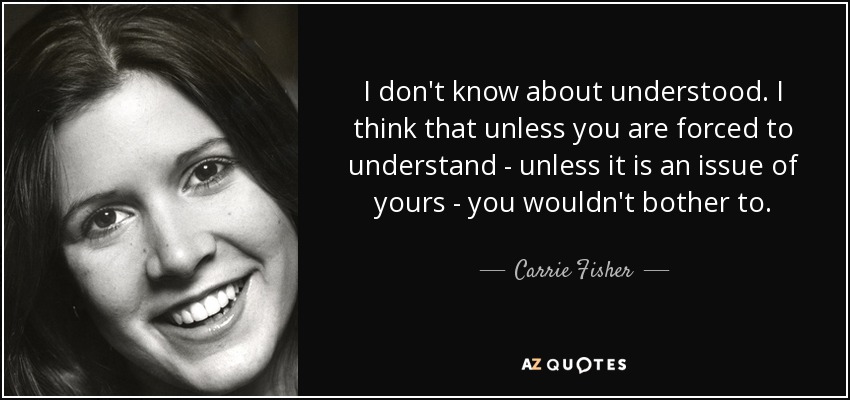 I don't know about understood. I think that unless you are forced to understand - unless it is an issue of yours - you wouldn't bother to. - Carrie Fisher