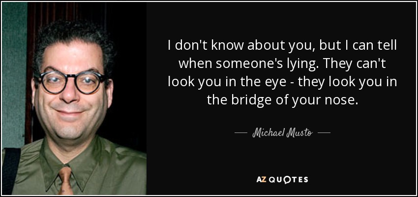 I don't know about you, but I can tell when someone's lying. They can't look you in the eye - they look you in the bridge of your nose. - Michael Musto