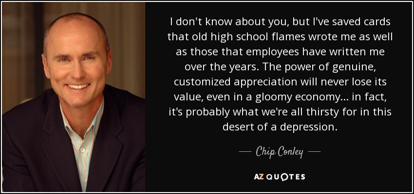 I don't know about you, but I've saved cards that old high school flames wrote me as well as those that employees have written me over the years. The power of genuine, customized appreciation will never lose its value, even in a gloomy economy... in fact, it's probably what we're all thirsty for in this desert of a depression. - Chip Conley