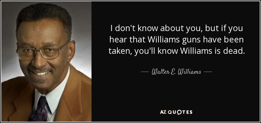 I don't know about you, but if you hear that Williams guns have been taken, you'll know Williams is dead. - Walter E. Williams