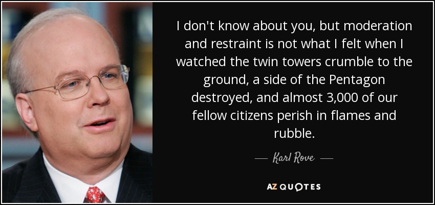 I don't know about you, but moderation and restraint is not what I felt when I watched the twin towers crumble to the ground, a side of the Pentagon destroyed, and almost 3,000 of our fellow citizens perish in flames and rubble. - Karl Rove