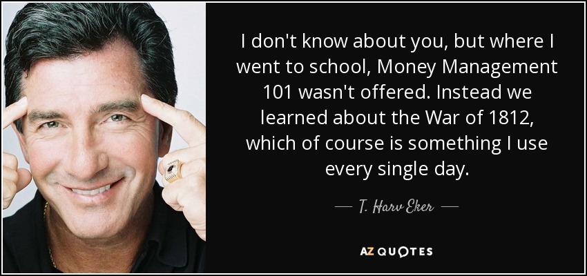 I don't know about you, but where I went to school, Money Management 101 wasn't offered. Instead we learned about the War of 1812, which of course is something I use every single day. - T. Harv Eker