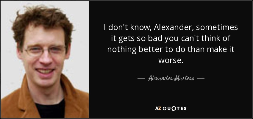 I don't know, Alexander, sometimes it gets so bad you can't think of nothing better to do than make it worse. - Alexander Masters