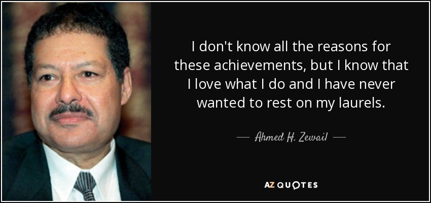 I don't know all the reasons for these achievements, but I know that I love what I do and I have never wanted to rest on my laurels. - Ahmed H. Zewail