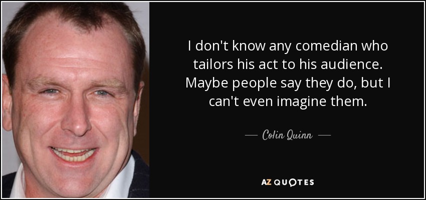I don't know any comedian who tailors his act to his audience. Maybe people say they do, but I can't even imagine them. - Colin Quinn