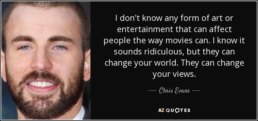 I don't know any form of art or entertainment that can affect people the way movies can. I know it sounds ridiculous, but they can change your world. They can change your views. - Chris Evans
