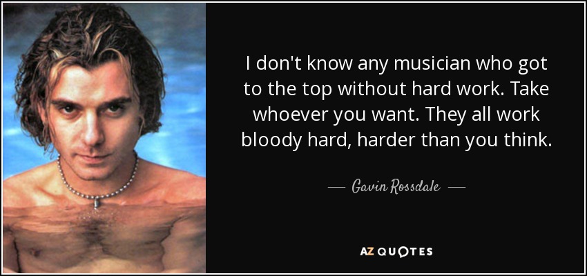 I don't know any musician who got to the top without hard work. Take whoever you want. They all work bloody hard, harder than you think. - Gavin Rossdale