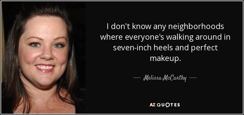 I don't know any neighborhoods where everyone's walking around in seven-inch heels and perfect makeup. - Melissa McCarthy