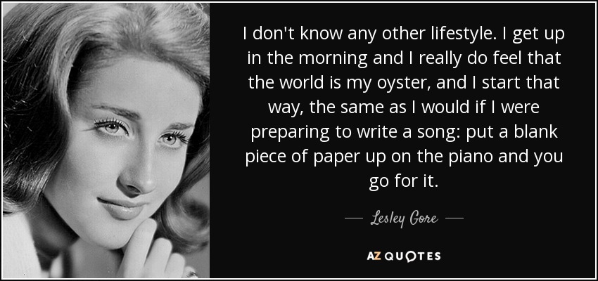 I don't know any other lifestyle. I get up in the morning and I really do feel that the world is my oyster, and I start that way, the same as I would if I were preparing to write a song: put a blank piece of paper up on the piano and you go for it. - Lesley Gore