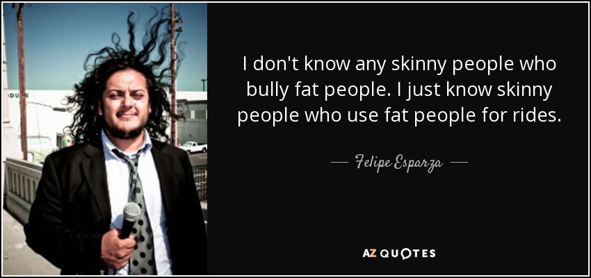 I don't know any skinny people who bully fat people. I just know skinny people who use fat people for rides. - Felipe Esparza