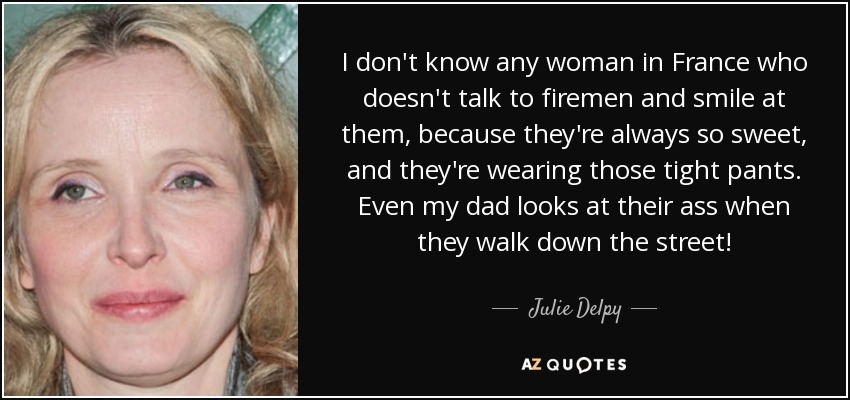 I don't know any woman in France who doesn't talk to firemen and smile at them, because they're always so sweet, and they're wearing those tight pants. Even my dad looks at their ass when they walk down the street! - Julie Delpy