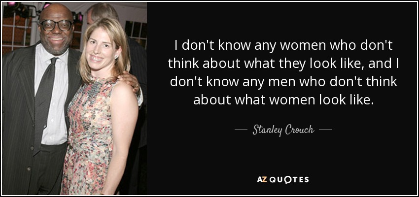 I don't know any women who don't think about what they look like, and I don't know any men who don't think about what women look like. - Stanley Crouch