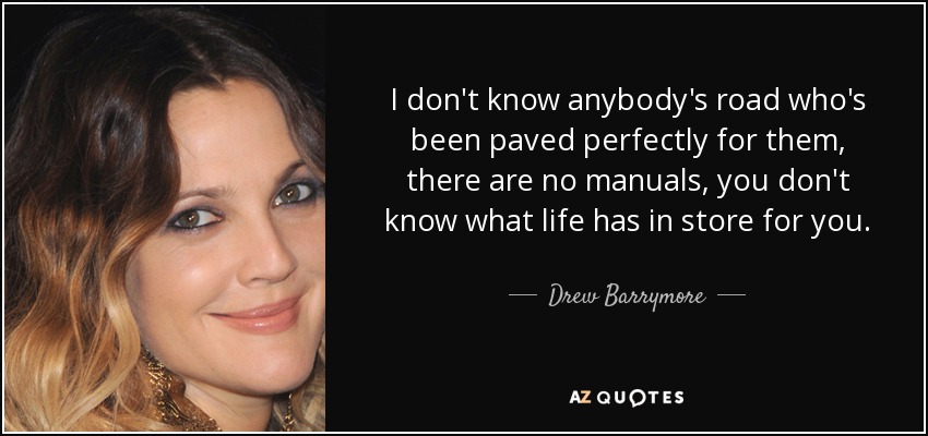 I don't know anybody's road who's been paved perfectly for them, there are no manuals, you don't know what life has in store for you. - Drew Barrymore