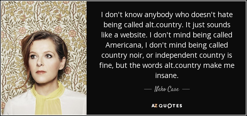 I don't know anybody who doesn't hate being called alt.country. It just sounds like a website. I don't mind being called Americana, I don't mind being called country noir, or independent country is fine, but the words alt.country make me insane. - Neko Case