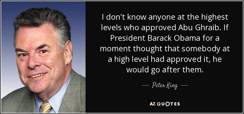 I don't know anyone at the highest levels who approved Abu Ghraib. If President Barack Obama for a moment thought that somebody at a high level had approved it, he would go after them. - Peter King