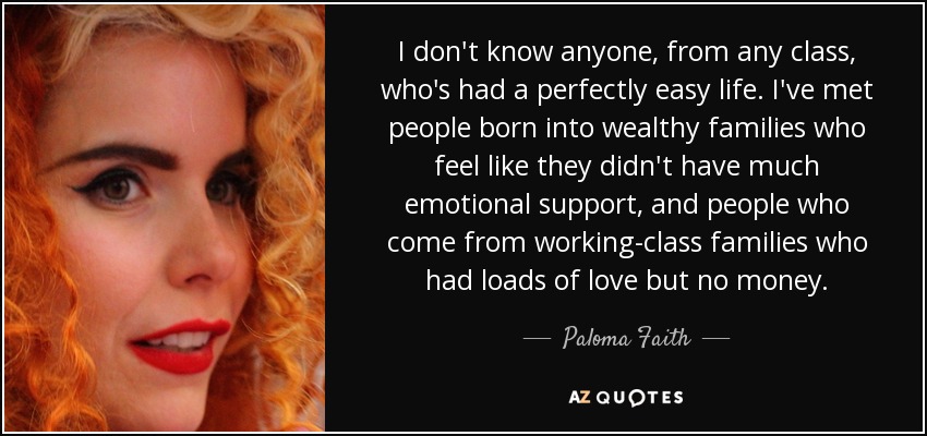 I don't know anyone, from any class, who's had a perfectly easy life. I've met people born into wealthy families who feel like they didn't have much emotional support, and people who come from working-class families who had loads of love but no money. - Paloma Faith