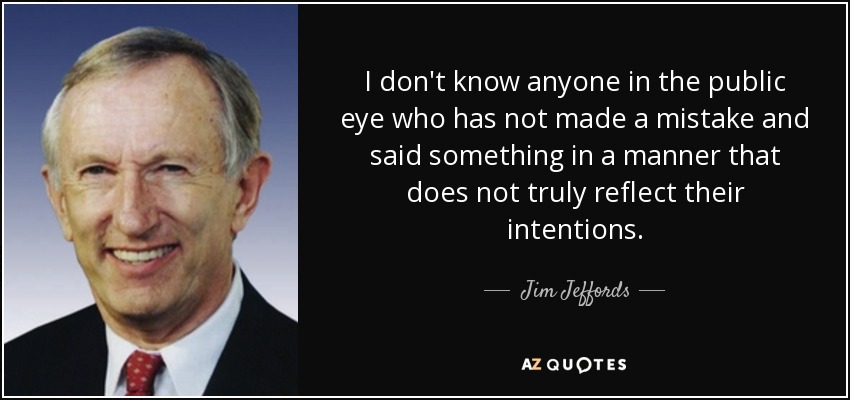I don't know anyone in the public eye who has not made a mistake and said something in a manner that does not truly reflect their intentions. - Jim Jeffords