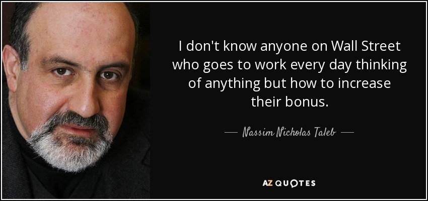 I don't know anyone on Wall Street who goes to work every day thinking of anything but how to increase their bonus. - Nassim Nicholas Taleb